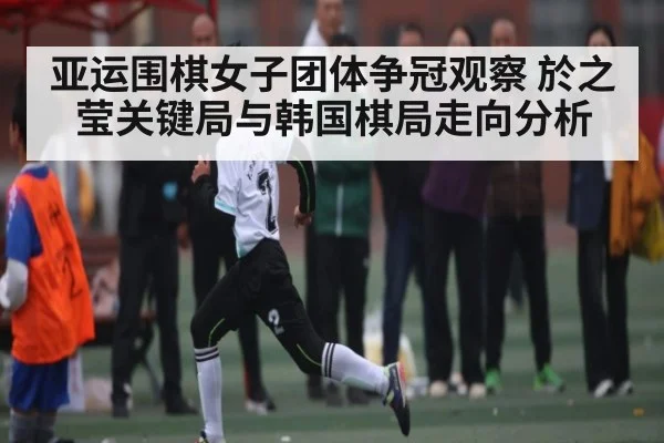 亚运围棋女子团体争冠观察 於之莹关键局与韩国棋局走向分析