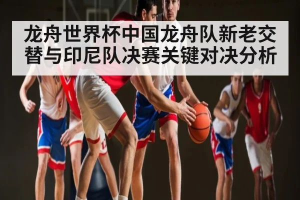 龙舟世界杯中国龙舟队新老交替与印尼队决赛关键对决分析