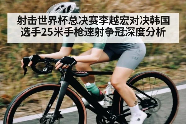 射击世界杯总决赛李越宏对决韩国选手25米手枪速射争冠深度分析